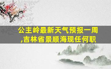 公主岭最新天气预报一周,吉林省景顺海现任何职