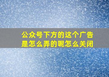 公众号下方的这个广告是怎么弄的呢怎么关闭