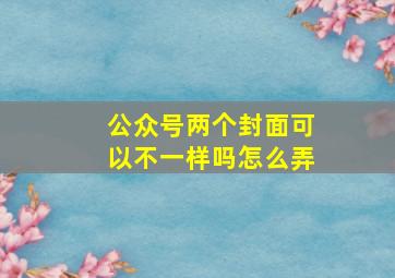 公众号两个封面可以不一样吗怎么弄