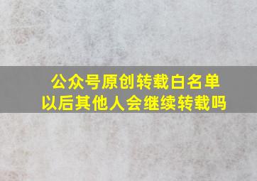 公众号原创转载白名单以后其他人会继续转载吗