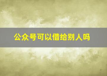 公众号可以借给别人吗