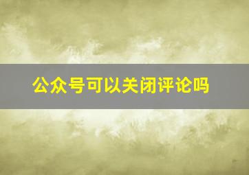 公众号可以关闭评论吗