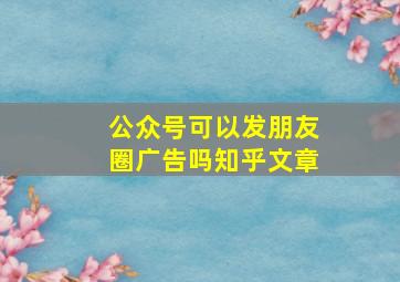 公众号可以发朋友圈广告吗知乎文章