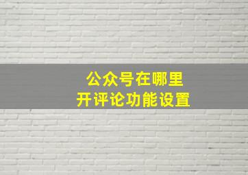 公众号在哪里开评论功能设置