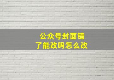 公众号封面错了能改吗怎么改