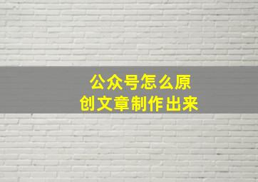 公众号怎么原创文章制作出来