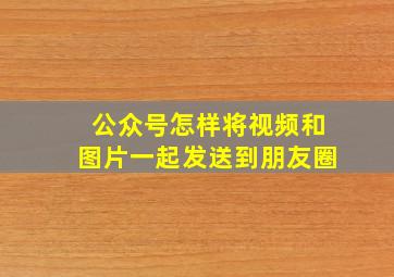 公众号怎样将视频和图片一起发送到朋友圈