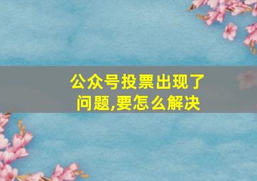 公众号投票出现了问题,要怎么解决