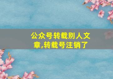 公众号转载别人文章,转载号注销了