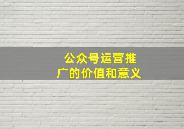 公众号运营推广的价值和意义