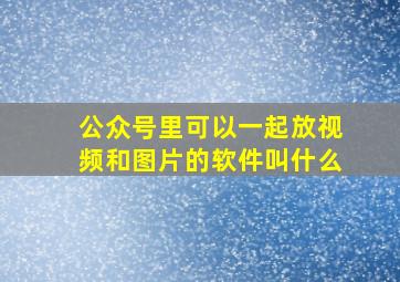 公众号里可以一起放视频和图片的软件叫什么