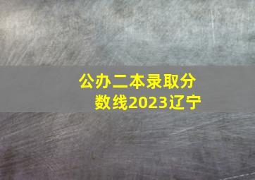 公办二本录取分数线2023辽宁