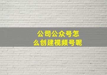 公司公众号怎么创建视频号呢