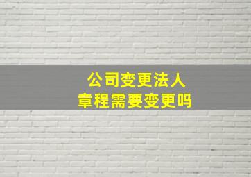 公司变更法人章程需要变更吗