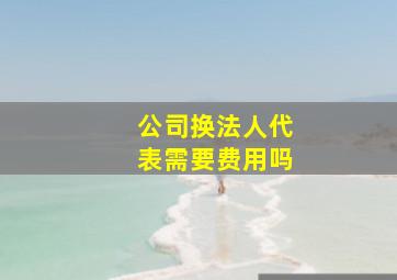 公司换法人代表需要费用吗