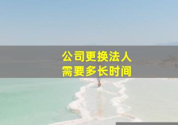 公司更换法人需要多长时间