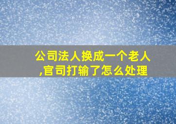 公司法人换成一个老人,官司打输了怎么处理