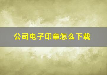 公司电子印章怎么下载