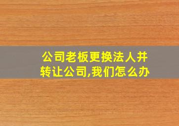 公司老板更换法人并转让公司,我们怎么办