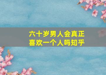 六十岁男人会真正喜欢一个人吗知乎