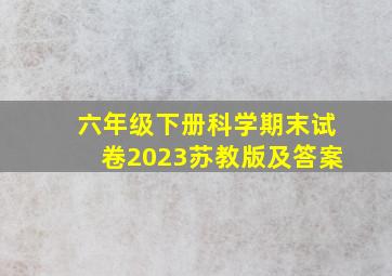 六年级下册科学期末试卷2023苏教版及答案