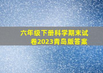 六年级下册科学期末试卷2023青岛版答案