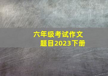 六年级考试作文题目2023下册