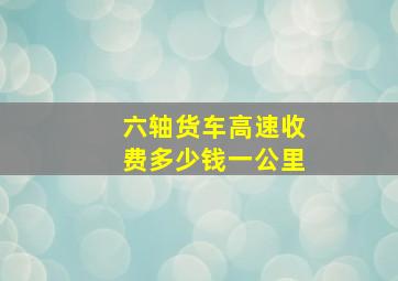 六轴货车高速收费多少钱一公里