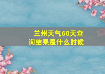 兰州天气60天查询结果是什么时候