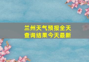 兰州天气预报全天查询结果今天最新