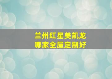 兰州红星美凯龙哪家全屋定制好