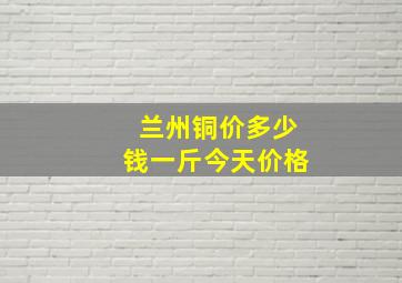 兰州铜价多少钱一斤今天价格