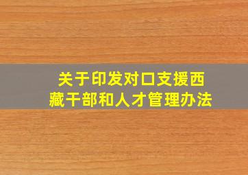 关于印发对口支援西藏干部和人才管理办法