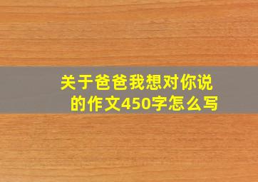 关于爸爸我想对你说的作文450字怎么写