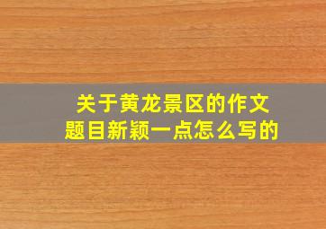 关于黄龙景区的作文题目新颖一点怎么写的