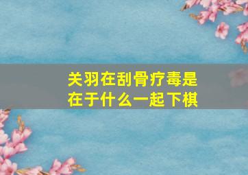 关羽在刮骨疗毒是在于什么一起下棋