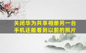 关闭华为共享相册另一台手机还能看到以前的照片