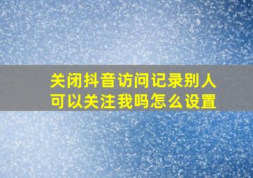 关闭抖音访问记录别人可以关注我吗怎么设置