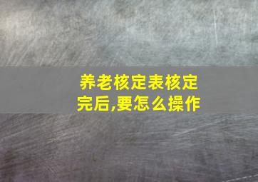 养老核定表核定完后,要怎么操作