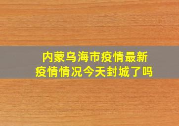 内蒙乌海市疫情最新疫情情况今天封城了吗