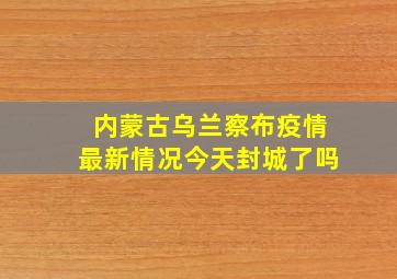 内蒙古乌兰察布疫情最新情况今天封城了吗