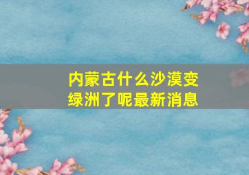 内蒙古什么沙漠变绿洲了呢最新消息