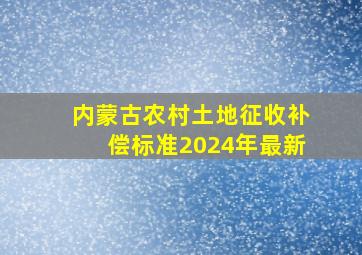 内蒙古农村土地征收补偿标准2024年最新