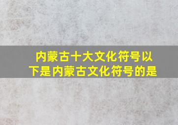 内蒙古十大文化符号以下是内蒙古文化符号的是