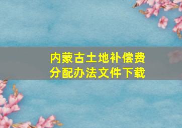 内蒙古土地补偿费分配办法文件下载