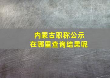 内蒙古职称公示在哪里查询结果呢