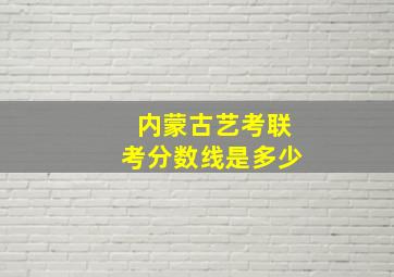 内蒙古艺考联考分数线是多少