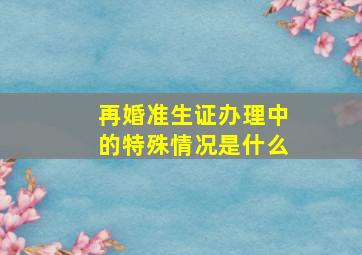 再婚准生证办理中的特殊情况是什么