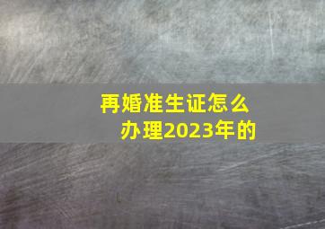 再婚准生证怎么办理2023年的