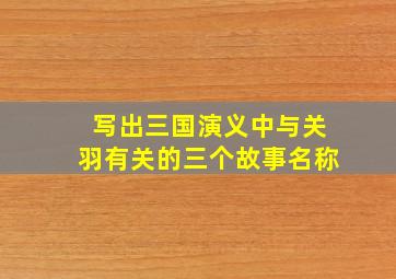 写出三国演义中与关羽有关的三个故事名称